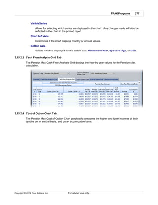 TRAK Programs 277
Copyright © 2014 Trust Builders, Inc. For advisor use only.
Visible Series
Allows for selecting which series are displayed in the chart. Any changes made will also be
reflected in the chart in the printed report.
Chart Left Axis
Determines if the chart displays monthly or annual values.
Bottom Axis
Selects which is displayed for the bottom axis: Retirement Year, Spouse's Age, or Date.
3.15.2.3 Cash Flow Analysis-Grid Tab
The Pension Max Cash Flow Analysis-Grid displays the year-by-year values for the Pension Max
calculation.
3.15.2.4 Cost of Option-Chart Tab
The Pension Max Cost of Option-Chart graphically compares the higher and lower incomes of both
optoins on an annual basis, and on an accumulative basis.
 