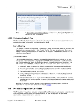 TRAK Programs 279
Copyright © 2014 Trust Builders, Inc. For advisor use only.
Note: If Print Life Insurance Values in Report is not checked, the report will print lines in
place of the data to be filled in.
3.15.3 Understanding Cash Flow
The Pension Max illustration has two methods for calculating the life insurance needed in retirement:
interest bearing and annuitization. Both are explained below.
Interest Bearing
This method is simpler to understand. On the client's death, the proceeds of the life insurance are
deposited into an account (called a Side Fund in TRAK). This fund earns interest. Each month
interest is earned and distributions are made from the account. The balance at the spouse's life
expectancy is configured.
Annuitized Account
The annuitization method is a little more complex than the interest bearing method. A life time
annuity does not have a cost of living adjustment (COLA) during retirement: it is a fixed income
over a person's life time. Many public pension systems include a COLA during retirement. The
Side Fund is used in TRAK to get the two after-tax incomes to match. Here is how it works:
1. In the early years, the annuity will produce more after-tax income than the pension plan.
2. That annuity income that is above the projected pension is deposited into the side fund.
3. The side fund earns interest each month.
4. Each year the pension plan income will increase a little more. Eventually the pension will
exceed the annuity.
5. At that point deposits are no longer made to the side fund, but rather withdrawals are taken
to supplement the annuity—so that the annuity income plus the side fund withdrawals match
the pension.
Note that the annuity is not fully taxable--it has an exclusion ratio associated. (Additional
information on exclusion ratio can be found through Google).
3.16 Product Comparison Calculator
The Production Comparison calculator compares different financial products against one another on
an accumulation basis. It allows for comparing pre-tax vs. after tax accounts, as well as the
accumulation and distribution of the accounts.
 