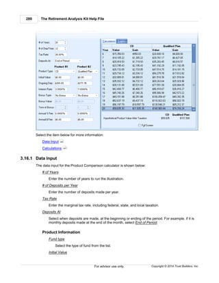 The Retirement Analysis Kit Help File280
Copyright © 2014 Trust Builders, Inc.For advisor use only.
Select the item below for more information:
Data Input
Calculations
3.16.1 Data Input
The data input for the Product Comparison calculator is shown below:
# of Years
Enter the number of years to run the illustration.
# of Deposits per Year
Enter the number of deposits made per year.
Tax Rate
Enter the marginal tax rate, including federal, state, and local taxation.
Deposits At
Select when deposits are made, at the beginning or ending of the period. For example, if it is
monthly deposits made at the end of the month, select End of Period.
Product Information
Fund type
Select the type of fund from the list.
Initial Value
280
281
 