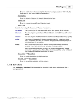 TRAK Programs 281
Copyright © 2014 Trust Builders, Inc. For advisor use only.
Enter the initial value in the account. (Note that if the fund types are taxed differently, the
initial value for both products will not be the same.)
Ongoing Dep.
Enter the amount of each of the ongoing deposits to the fund.
Interest Rate
Enter the interest rate used for each type of product.
Bonus Type
Select the bonus type for the account. There are four options:
No Bonus: The account does not have any bonus. Bonus term prompts will be disabled.
Premium: The account pays a percentage of the contributions received for a specific period
of time.
Interest: The account pays an additional interest rate for a specific period of time (e.g. 1%).
Dollar: The account offers a specific dollar amount upon transfer. The amount of the
bonus is often the amount of the surrender charge paid. Bonus term prompts are
not relevant and will be disabled.
Notes: Bonus products may require the client to annuitize the contract, rather than
surrender it as a lump sum, in order to receive the bonus monies.
Bonus products may not credit the bonus as earned unless the client has the
contract for a specific period of time. If the client makes a full or partial withdrawal
from the account, they may not receive the bonus.
Bonus Value and Bonus Term
Enter the values associated with the bonus type.
Annual % Fee and Annual $ Fee
Enter the annual fees associate with the account.
3.16.2 Calcuations
The Production Comparison calculations may be displayed in both grid or chart formats (see 2
examples below):
 