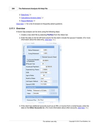 The Retirement Analysis Kit Help File284
Copyright © 2014 Trust Builders, Inc.For advisor use only.
2. Data Entry
3. Calculations Screens (tabs)
4. Payout Methods
Click here for a list of answers to frequently asked questions.
3.17.1 Overview
A Quick Gap analysis can be done using the following steps:
1. Create a new client file by selecting File/New from the ribbon bar.
2. Enter the data on the far left hand column for the client--include the spouse if needed. (For more
information about the data entry, click here .)
3. If the client has additional accounts (such as an IRA, or income from a rental house), enter the
data on the Other Accounts tab. (For more information about other accounts, click here .)
285
307
306
335
285
296
 
