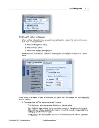 TRAK Programs 287
Copyright © 2014 Trust Builders, Inc. For advisor use only.
Working with a client and spouse
When working with a client and spouse there are three time periods that retirement income
level must be configured for:
1. When the first person retires.
2. When both are retired.
3. When there is one surviving spouse.
The Retirement Income Need Method for entering as a percentage of income or as a dollar
value.
Some details to be aware of when an illustration has both a client and spouse and using Percent of
Income method:
1. The percentage is of the respective person's income:
First Retirement is the percentage of income of the first retiree,
Both Retired is a percentage of their combined incomes (if the retirements occur at
different times, inflation applied to the income of the first retiree for the period of time
leading up to both retirements) to;
and Survivor is the income of the survivor at their retirement (with inflation applied to
 