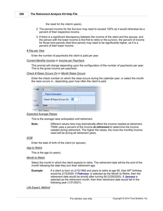 The Retirement Analysis Kit Help File288
Copyright © 2014 Trust Builders, Inc.For advisor use only.
the need for the interim years).
2. The percent income for the Survivor may need to exceed 100% as it would otherwise be a
percent of their respective income.
3. If there is a significant discrepancy between the income of the client and the spouse, and
the person with the lower income is the first to retire or the survivor, the percent of income
for those time periods (that time period) may need to be significantly higher, as it is a
percent of their lower income.
# Pay per Year
Enter the number of paychecks the client is paid per year.
Current Monthly Income or Income per Paycheck
This prompt will change depending upon the configuration of the number of paychecks per year.
This is the gross income per paycheck.
Check # Raise Occurs On or Month Raise Occurs
Enter the check number on which the raise occurs during the calendar year, or select the month
the raise occurs in , depending upon how often the client is paid.
Expected Average Raises
This is the average raise anticipated until retirement.
Note: Different values here may dramatically affect the income needed at retirement.
TRAK uses a percent of the income at retirement to determine the income
needed during retirement. The higher the raises, the more the monthly income
need will be during all retirement years.
DOB
Enter the date of birth of the client (or spouse).
Age to Retire
This is the age (in years).
Month to Retire
Select the month in which the client expects to retire. The retirement date will be the end of the
month following the date they turn their retirement age.
Example: If a client is born on 2/15/1960 and plans to retire at age 60, their 60th birthday
would be 2/15/2020. If February is selected as the Month to Retire, then the
retirement date would be shortly after turning 60 (2/29/2020). If January is
selected as the retirement month, then their retirement date would fall in the
following year (1/31/2021).
Life Expect. Method
 