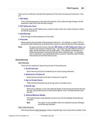 TRAK Programs 289
Copyright © 2014 Trust Builders, Inc. For advisor use only.
There are four methods to calculate life expectancy of the client (or spouse) at retirement. They
are:
1. IRS Tables
This is the life expectancy of the client at retirement. (If the retirement age changes, the life
expectancy date of the client will also change.)
2. IRS Tables plus Years
This is the same as IRS Tables plus a number of years. Enter the number of years to add to
the IRS life expectancy.
3. Specified Age
Enter the age of the life expectancy of the client.
4. Percentile
Allows entering the percentile of life expectancy will live to. For example, a value of "90" for
percentile would indicate that at retirement they expect to outlive 90 percent of the population.
Note: Be aware that the first two methods (IRS Tables and IRS Tables plus Years) are
relative to the person's retirement age. This means that with different retirement
ages, the life expectancy will be recalculated. (The software recalculates it at
retirement because it is assumed they will reach retirement age. To calculate it
prior to retirement could significantly reduce a persons retirement years thereby
reducing the amount they need to save).
Social Security
Start Payments
There are five methods for determining the start of Social Security:
1. Do Not Calculate
Social Security will not be considered as an income during retirement.
2. Retirement or 62 (later of)
Social Security will start at the later of retirement or age 62.
3. Age no Penalty Occurs
TRAK will start Social Security at the age when no penalty occurs.
4. Specific Age
When this is selected, a box to the right will appear. Enter the age that Social Security
will start. (Social Security will not start before age 62, even if the age entered is less
than 62).
5. Selected Maximum Models
This method allows using selected scenarios from the the Strategic Social Security
calculator.
Note This option is only available if there are selected scenarios Strategic
Social Security calculator.
Age to Start Payments
If the Social Security Start Payments method is Specific Age, this prompt will be enabled. Enter
 