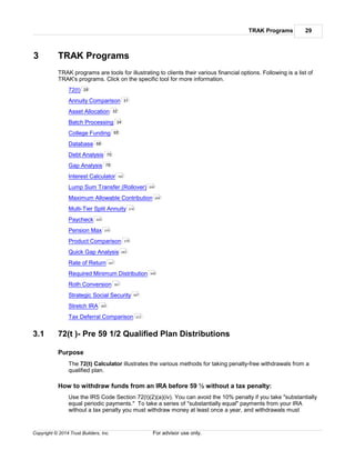 TRAK Programs 29
Copyright © 2014 Trust Builders, Inc. For advisor use only.
3 TRAK Programs
TRAK programs are tools for illustrating to clients their various financial options. Following is a list of
TRAK's programs. Click on the specific tool for more information.
72(t)
Annuity Comparison
Asset Allocation
Batch Processing
College Funding
Database
Debt Analysis
Gap Analysis
Interest Calculator
Lump Sum Transfer (Rollover)
Maximum Allowable Contribution
Multi-Tier Split Annuity
Paycheck
Pension Max
Product Comparison
Quick Gap Analysis
Rate of Return
Required Minimum Distribution
Roth Conversion
Strategic Social Security
Stretch IRA
Tax Deferral Comparison
3.1 72(t )- Pre 59 1/2 Qualified Plan Distributions
Purpose
The 72(t) Calculator illustrates the various methods for taking penalty-free withdrawals from a
qualified plan.
How to withdraw funds from an IRA before 59 ½ without a tax penalty:
Use the IRS Code Section 72(t)(2)(a)(iv). You can avoid the 10% penalty if you take "substantially
equal periodic payments." To take a series of "substantially equal" payments from your IRA
without a tax penalty you must withdraw money at least once a year, and withdrawals must
29
31
32
34
65
68
75
79
183
204
209
216
223
270
279
283
347
349
351
357
363
373
 