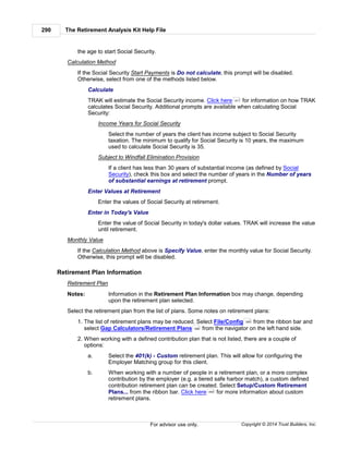 The Retirement Analysis Kit Help File290
Copyright © 2014 Trust Builders, Inc.For advisor use only.
the age to start Social Security.
Calculation Method
If the Social Security Start Payments is Do not calculate, this prompt will be disabled.
Otherwise, select from one of the methods listed below.
Calculate
TRAK will estimate the Social Security income. Click here for information on how TRAK
calculates Social Security. Additional prompts are available when calculating Social
Security:
Income Years for Social Security
Select the number of years the client has income subject to Social Security
taxation. The minimum to qualify for Social Security is 10 years, the maximum
used to calculate Social Security is 35.
Subject to Windfall Elimination Provision
If a client has less than 30 years of substantial income (as defined by Social
Security), check this box and select the number of years in the Number of years
of substantial earnings at retirement prompt.
Enter Values at Retirement
Enter the values of Social Security at retirement.
Enter in Today's Value
Enter the value of Social Security in today's dollar values. TRAK will increase the value
until retirement.
Monthly Value
If the Calculation Method above is Specify Value, enter the monthly value for Social Security.
Otherwise, this prompt will be disabled.
Retirement Plan Information
Retirement Plan
Notes: Information in the Retirement Plan Information box may change, depending
upon the retirement plan selected.
Select the retirement plan from the list of plans. Some notes on retirement plans:
1. The list of retirement plans may be reduced. Select File/Config from the ribbon bar and
select Gap Calculators/Retirement Plans from the navigator on the left hand side.
2. When working with a defined contribution plan that is not listed, there are a couple of
options:
a. Select the 401(k) - Custom retirement plan. This will allow for configuring the
Employer Matching group for this client.
b. When working with a number of people in a retirement plan, or a more complex
contribution by the employer (e.g. a tiered safe harbor match), a custom defined
contribution retirement plan can be created. Select Setup/Custom Retirement
Plans... from the ribbon bar. Click here for more information about custom
retirement plans.
471
390
399
454
 