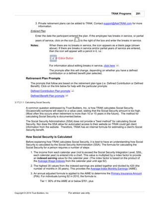 TRAK Programs 291
Copyright © 2014 Trust Builders, Inc. For advisor use only.
3. Private retirement plans can be added to TRAK. Contact support@AskTRAK.com for more
information.
Entered Plan
Enter the date the participant entered the plan. If the employee has breaks in service, or partial
years of service, click on the icon ( ) to the right of the box and enter the breaks in service.
Notes: When there are no breaks in service, the icon appears as a blank page (shown
above). If there are breaks in service and/or partial years of service are entered,
then the icon will appear with a pencil in it, i.e.:
For information about editing breaks in service, click here .
The prompts after this will change, depending on whether you have a defined
contribution or a defined benefit plan selected.
Retirement Plan Prompts
The prompts that follow are based on the retirement plan type (i.e. Defined Contribution or Defined
Benefit). Click on the link below for help with the particular prompts:
Defined Contribution Plan prompts
Defined Benefit Plan prompts
3.17.2.1.1 Calculating Social Security
A common question addressed by Trust Builders, Inc. is how TRAK calculates Social Security.
Occasionally someone will object to a value used, stating that the Social Security amount is too high.
(Most often this occurs when retirement is more than 10 or 15 years in the future). The method for
calculating Social Security is documented below.
The Social Security Administration (SSA) does not provide a "best method" for calculating Social
Security. Nor does the SSA allow for automated access to their website so TRAK could get client
information from the website. Therefore, TRAK has an internal formula for estimating a client's Social
Security benefit.
How Social Security is Calculated
Before explaining how TRAK calculates Social Security, it is best to have an understanding how Social
Security is calculated by the Social Security Administration (SSA). The formula for calculating the
Social Security for a person requires a number of steps:
1. The income from each calendar year (not to exceed the Social Security Integration Level, SSIL,
each calendar year) is entered into a chart. This value is multiplied by a index factor to provide
an indexed earning value for the calendar year. (The index factor is based on the product of
the Average Wage Indexes from the calendar year until age 62).
2. The highest 35 values from the indexed earnings are added together and divided by 420 (the
number of months in 35 years). This provides the Average Index Monthly Earnings (AIME).
3. An annual adjusted formula is applied to the AIME to determine the Primary Insurance Amount
(PIA). For individuals turning 62 in 2010, the formula is:
Tier 1: 90% of the AIME at or below $761, plus
293
293
295
 