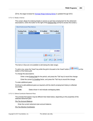 TRAK Programs 293
Copyright © 2014 Trust Builders, Inc. For advisor use only.
2014), the wage increase for Average Wage Indexing Series is updated through 2012.
3.17.2.1.2 Breaks in Service
This screen allows for entering breaks in service or part time employment for the retirement
assumptions. (Click the button to the right of the Entered Plan prompt to access the screen.)
The items in blue are not available to edit (being the date range).
To add a row, press the 'Insert' key while the grid is focused or the 'Insert' button ( ) at the
bottom of the history grid.
To change the assumptions:
Enter a new Ending Date for the period, and press the 'Tab' key to record the change.
Enter the correct % Crediting factor, and press the 'Tab' key to record the change.
To enter additional years:
Continue to add additional years as required until the client's employment history is reflected
accurately.
Note: Dates shown in red indicate overlapping dates.
3.17.2.1.3 Defined Contribution Retirement Plans
The prompts that appear may be different than listed below, depending on the properties of the
selected retirement plan:
Pre-Tax Account Balance
Enter the current retirement plan account balance.
Pre-Tax Elective Contribution
 