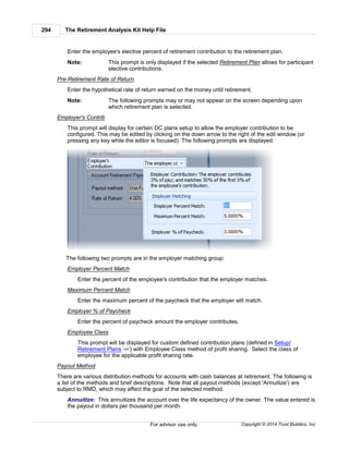 The Retirement Analysis Kit Help File294
Copyright © 2014 Trust Builders, Inc.For advisor use only.
Enter the employee's elective percent of retirement contribution to the retirement plan.
Note: This prompt is only displayed if the selected Retirement Plan allows for participant
elective contributions.
Pre-Retirement Rate of Return
Enter the hypothetical rate of return earned on the money until retirement.
Note: The following prompts may or may not appear on the screen depending upon
which retirement plan is selected.
Employer's Contrib
This prompt will display for certain DC plans setup to allow the employer contribution to be
configured. This may be edited by clicking on the down arrow to the right of the edit window (or
pressing any key while the editor is focused). The following prompts are displayed:
The following two prompts are in the employer matching group:
Employer Percent Match
Enter the percent of the employee's contribution that the employer matches.
Maximum Percent Match
Enter the maximum percent of the paycheck that the employer will match.
Employer % of Paycheck
Enter the percent of paycheck amount the employer contributes.
Employee Class
This prompt will be displayed for custom defined contribution plans (defined in Setup/
Retirement Plans ) with Employee Class method of profit sharing. Select the class of
employee for the applicable profit sharing rate.
Payout Method
There are various distribution methods for accounts with cash balances at retirement. The following is
a list of the methods and brief descriptions. Note that all payout methods (except 'Annuitize') are
subject to RMD, which may affect the goal of the selected method.
Annuitize: This annuitizes the account over the life expectancy of the owner. The value entered is
the payout in dollars per thousand per month.
454
 