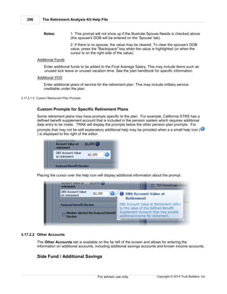The Retirement Analysis Kit Help File296
Copyright © 2014 Trust Builders, Inc.For advisor use only.
Notes: 1. This prompt will not show up if the Illustrate Spouse Needs is checked above
(the spouse's DOB will be entered on the 'Spouse' tab).
2. If there is no spouse, the value may be cleared. To clear the spouse's DOB
value, press the "Backspace" key when the value is highlighted (or when the
cursor is on the right side of the value).
Additional Funds
Enter additional funds to be added to the Final Average Salary. This may include items such as
unused sick leave or unused vacation time. See the plan handbook for specific information.
Additional YOS
Enter additional years of service for the retirement plan. This may include military service
creditable under the plan.
3.17.2.1.5 Custom Retirement Plan Prompts
Custom Prompts for Specific Retirement Plans
Some retirement plans may have prompts specific to the plan. For example, California STRS has a
defined benefit supplement account that is included in the pension system which requires additional
data entry to be made. TRAK will display the prompts below the other pension plan prompts. For
prompts that may not be self explanatory additional help may be provided when a a small help icon (
) is displayed to the right of the editor.
Placing the cursor over the help icon will display additional information about the prompt.
3.17.2.2 Other Accounts
The Other Accounts tab is available on the far left of the screen and allows for entering the
information on additional accounts, including additional savings accounts and known income accounts.
Side Fund / Additional Savings
 