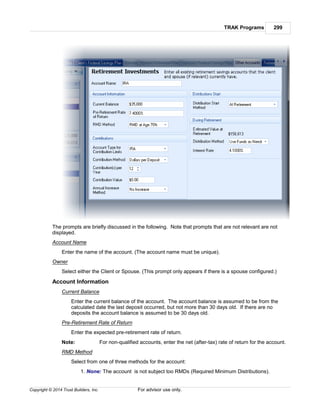 TRAK Programs 299
Copyright © 2014 Trust Builders, Inc. For advisor use only.
The prompts are briefly discussed in the following. Note that prompts that are not relevant are not
displayed.
Account Name
Enter the name of the account. (The account name must be unique).
Owner
Select either the Client or Spouse. (This prompt only appears if there is a spouse configured.)
Account Information
Current Balance
Enter the current balance of the account. The account balance is assumed to be from the
calculated date the last deposit occurred, but not more than 30 days old. If there are no
deposits the account balance is assumed to be 30 days old.
Pre-Retirement Rate of Return
Enter the expected pre-retirement rate of return.
Note: For non-qualified accounts, enter the net (after-tax) rate of return for the account.
RMD Method
Select from one of three methods for the account:
1. None: The account is not subject too RMDs (Required Minimum Distributions).
 