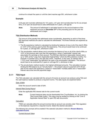 The Retirement Analysis Kit Help File30
Copyright © 2014 Trust Builders, Inc.For advisor use only.
continue for at least five years or until the client reaches age 59½, whichever is later.
Example:
A 45 year old must take withdraws for 14½ years, a 51 year old must take them for 8½ (to at least
59½). A 57 year old would have to take withdrawals for 5 years, until age 62.
Note: The amount of withdrawal is calculated based on the account balance of the
retirement account on December 31st of the preceding year for the year the
withdrawals are to begin.
72(t) Distribution Methods
The amount of the penalty free withdrawal varies considerably, depending on which of the three
IRS approved methods are used to calculate the withdrawals. The three methods are explained as
follows:
1. The life expectancy method is calculated by dividing the balance of any or all of the client's IRAs
on 12/31 of the previous year by their life expectancy. This amount would have to be continued
for 5 years, or until age 59½, whichever is later.
2. The amortization method allows one to amortize the balance of any or all of the client's IRAs on
12/31 of the previous year over their life expectancy, using a "reasonable" interest rate
assumption for earnings on their account. The IRS has ruled that a reasonable interest rate is
up to 120% of the "Long Term Applicable Federal Rate," which the IRS publishes monthly. For
example: In October 2012, this rate was 0.93%. Therefore, in this case, an interest rate of
1.12% could "reasonably" (by definition) be used in the amortization calculation. This amount
would have to be continued for 5 years or until age 59 ½, whichever is later.
3. The annuity factor method results in the highest withdrawal amounts. This calculation involves
dividing the IRA balance by an "annuity factor" -- the present value of a payment of $1.00 per
year for the client's life expectancy, based on "reasonable" mortality tables and a "reasonable"
interest rate at the time the payments begin.
3.1.1 72(t) Input
The 72(t) calculator can calculate both the amount of income an account can produce using 72(t) and
the cash balance needed to produce a required income. The data inputs are explained below:
Date of Birth
Enter the account owner's date of birth.
Interest Rate During Payout
Enter the applicable IRS interest rate for the current month.
Note: Current historical rates can be downloaded from Trust Builders, Inc. by clicking the
'Get Current Rate' button. This value may be verified by clicking on the "Link to
Applicable Interest Rate" to open IRS web documents.
Calculation
TRAK can calculate either the annual incomes that an account can provide under 72(t) regulation
or the balances required for a required income. Select the desired calculation.
The following two prompts will be enabled if the selected calculation method is Known Balance,
Calculate Income.
Current Account Value
 