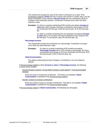TRAK Programs 301
Copyright © 2014 Trust Builders, Inc. For advisor use only.
This method will increase the value of the client's contribution as a value. If the
Contribution method is Dollar then the increase value will be in a dollar value, and will
be per contribution. If the method is Percent of pay then the contribution will be an
increase in the contribution percent. Contribution increases occur when the client
receives a raise.
Examples: If a client is currently contributing $100 monthly and selects Increase in
value with a $25 increase, the future contributions will increase to $125
per contribution the first year, $150 the second year, $175 the third year,
etc.
If a client is currently contributing 5% per paycheck and selects Increase
in value with a 1% increase, the future contributions will increase to 6%
the first year, 7% the second year, 8% the third year, etc.
Percentage Increase
This method will increase the contribution as a percentage. Contribution increases
occur when the client receives a raise.
Examples: If a client is currently contributing $100 monthly and selects
Percentage increase with a 10% increase in percentage, the future
contributions will increase to $110 per contribution the first year, $121
the second year, $133.10 the third year, etc.
Detail Customization
This allows customizing the future changes in contribution in as much detail as
desired.
If Annual increase method is either Increase in value or Percentage increase, the following
prompts will be enabled
Annual increase in percent, Annual dollar increase in each deposit or Annual percentage
increase
Enter the value to increase the contribution. This field is not available if Detail
customization is selected for the Annual increase method.
Number of years to increase contributions
Enter the number of years to increase contributions. This field is not available if Detail
customization is selected for the Annual increase method.
If Annual increase method is Detail customization, the following box will appear.
 