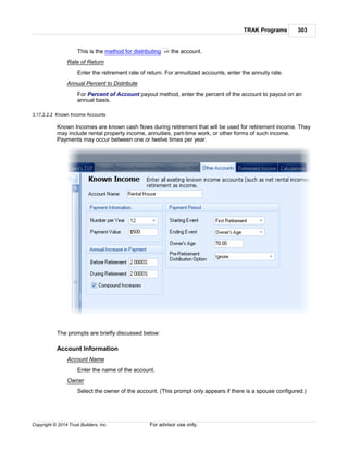 TRAK Programs 303
Copyright © 2014 Trust Builders, Inc. For advisor use only.
This is the method for distributing the account.
Rate of Return
Enter the retirement rate of return. For annuitized accounts, enter the annuity rate.
Annual Percent to Distribute
For Percent of Account payout method, enter the percent of the account to payout on an
annual basis.
3.17.2.2.2 Known Income Accounts
Known Incomes are known cash flows during retirement that will be used for retirement income. They
may include rental property income, annuities, part-time work, or other forms of such income.
Payments may occur between one or twelve times per year.
The prompts are briefly discussed below:
Account Information
Account Name
Enter the name of the account.
Owner
Select the owner of the account. (This prompt only appears if there is a spouse configured.)
306
 