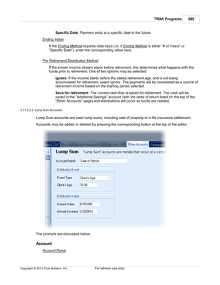 TRAK Programs 305
Copyright © 2014 Trust Builders, Inc. For advisor use only.
Specific Date: Payment ends at a specific date in the future.
Ending Value
If the Ending Method requires data input (i.e. if Ending Method is either "# of Years" or
"Specific Date"), enter the corresponding value here.
Pre-Retirement Distribution Method
If the known income stream starts before retirement, this determines what happens with the
funds prior to retirement. One of two options may be selected:
Ignore: If the income starts before the stated retirement age, and is not being
accumulated for retirement, select ignore. The payments will be considered as a source of
retirement income based on the starting period selected.
Save for retirement: The current cash flow is saved for retirement. The cash will be
saved in the "Additional Savings" account (with the rates of return listed on the top of the
"Other Accounts" page) and distributions will occur as funds are needed.
3.17.2.2.3 Lump Sum Accounts
Lump Sum accounts are cash lump sums, including sale of property or a life insurance settlement.
Accounts may be added or deleted by pressing the corresponding button at the top of the editor.
The prompts are discussed below:
Account
Account Name
 