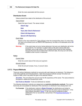 The Retirement Analysis Kit Help File306
Copyright © 2014 Trust Builders, Inc.For advisor use only.
Enter the name associated with the account.
Distribution Event
Values entered here relate to the distribution of the account.
Type of Event
Select the type of event. The values include:
Client's Age
Date
Years after Client's Retirement
Client Life Expectancy
Spouse Life Expectancy
Event Value
Based on the value selected for Type of Event, enter the corresponding value. If a value does
not need to be entered (such as Client's Life Expectancy), the field is not selectable and an N/
A appears.
Warning: If the event does not occur during retirement, the lump sum distribution will not be
accounted for. For example, if a client retires at 65 years old (but after their
birthdate), and an age value of "65" is entered (which would be their birthday),
because the event occurs before their retirement date, the lump sum will not be
credited to their income in retirement.
Value
Current Value
Enter the current value of the lump sum payment.
Annual Increase
Enter the annual increase, if any, in account value.
3.17.3 Payout Methods
There are various distribution methods for accounts with cash balances at retirement. The following is
a list of the methods and brief descriptions. Note that all payout methods (except 'Annuitize') are
subject to RMD, which may affect the goal of the selected method.
Annuitize: This annuitizes the account over the life expectancy of the owner. The value entered is
the payout in dollars per thousand per month.
Use Funds as Needed: Funds are distributed as needed.
The following distribution methods are categorized as restrictive distribution methods. This means
that funds are not available for distribution if the restrictions on distribution have already been met.
For Example: If the distribution method is Retain Principal, the distributions are limited to
reducing the cash balance of the account to the value it was at retirement. In the
Gap Analysis calculator's Setup tab, this may be configured to allow
distributions from an account as a last priority in the Restricted Distribution
dialog box.
82
85
 