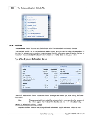 The Retirement Analysis Kit Help File308
Copyright © 2014 Trust Builders, Inc.For advisor use only.
3.17.4.1 Overview
The Overview screen provides a quick overview of the calculations for the client or spouse.
The overview screen can be divided into two areas: the top, which shows calculated values relating to
the client or spouse, and the bottom, the appearance of which will change depending upon the type of
retirement plan selected (defined contribution or defined benefit). Each is discussed below:
Top of the Overview Calculation Screen
The top of the overview screen shows calculations relating to the client's age, work history, and other
information.
Hint: The values should be checked for accuracy before moving on to other screens--if
the values appear incorrect, confirm that the data has been entered correctly.
Months to Wait Before Starting Savings
The calculator will estimate the savings shortfall (retirement gap) of the client, based on their
 