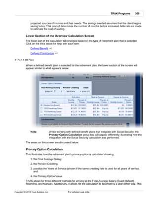 TRAK Programs 309
Copyright © 2014 Trust Builders, Inc. For advisor use only.
projected sources of income and their needs. The savings needed assumes that the client begins
saving today. This prompt determines the number of months before increased deferrals are made
to estimate the cost of waiting.
Lower Section of the Overview Calculation Screen
The lower part of the calculation tab changes based on the type of retirement plan that is selected.
Click on the links below for help with each item:
Defined Benefit
Defined Contribution
3.17.4.1.1 DB Plans
When a defined benefit plan is selected for the retirement plan, the lower section of the screen will
appear similar to what appears below:
Note: When working with defined benefit plans that integrate with Social Security, the
Primary Option Calculation group box will appear differently; illustrating how the
integration with the Social Security calculation was performed.
The areas on this screen are discussed below:
Primary Option Calculation
This illustrates how the retirement plan's primary option is calculated showing:
1. the Final Average Salary,
2. the Percent Crediting,
3. possibly the Years of Service (shown if the same crediting rate is used for all years of service,
and
4. the Primary Option Value.
TRAK allows for three different methods for arriving at the Final Average Salary (Exact [default],
Rounding, and Manual). Additionally, it allows for the calculation to be offset by a year either way. This
309
313
 