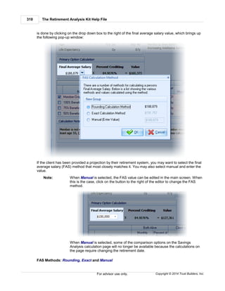 The Retirement Analysis Kit Help File310
Copyright © 2014 Trust Builders, Inc.For advisor use only.
is done by clicking on the drop down box to the right of the final average salary value, which brings up
the following pop-up window:
If the client has been provided a projection by their retirement system, you may want to select the final
average salary (FAS) method that most closely matches it. You may also select manual and enter the
value.
Note: When Manual is selected, the FAS value can be edited in the main screen. When
this is the case, click on the button to the right of the editor to change the FAS
method.
When Manual is selected, some of the comparison options on the Savings
Analysis calculation page will no longer be available because the calculations on
the page require changing the retirement date.
FAS Methods: Rounding, Exact and Manual
 