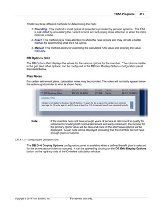 TRAK Programs 311
Copyright © 2014 Trust Builders, Inc. For advisor use only.
TRAK has three different methods for determining the FAS:
1. Rounding: This method is most typical of projections provided by pension systems. The FAS
is calculated by annualizing the current income and not paying close attention to when the client
receives a raise.
2. Exact: This method pays more attention to when the raise occurs and may provide a better
method for determining what the FAS will be.
3. Manual: This method allows for overriding the calculated FAS value and entering the value
manually.
DB Options Grid
The DB Options Grid displays the values for the various options for the member. The columns visible
in the grid (and other options) can be configured in the DB Grid Display Options configuration panel
discussed below.
Plan Notes
For certain retirement plans, calculation notes may be provided. The notes will normally appear below
the options grid (similar to what is shown here).
Note: If the member does not have enough years of service at retirement to qualify for
retirement (including both normal retirement and early retirement) the income for
the primary option value will be zero and none of the alternative options will be
displayed. A plan note will be displayed indicating that the member did not have
enough years of service.
3.17.4.1.1.1 Configuring the DB Options Grid
The DB Grid Display Options configuration panel is available when a defined benefit plan is selected
for the active person (client or spouse). It can be opened by clicking on the DB Grid Display Options
button on the right-top side of the Overview calculation window.
 