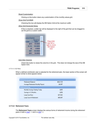 TRAK Programs 313
Copyright © 2014 Trust Builders, Inc. For advisor use only.
Reset Customization
Clicking on this button clears any customization of the monthly values grid.
Show Grid Full Width
Checking this box will display the DB Option Grid at the maximum width.
Allow Grid Horizontal Sizing
If this is checked, a slider bar will be displayed to the right of the grid that can be dragged to
set the grid to a custom width.
Auto-Size Columns
Check this button to resize the columns in the grid. This does not change the size of the DB
Option Grid.
3.17.4.1.2 DC Plans
When a defined contribution plan is selected for the retirement plan, the lower section of the screen will
appear similar to what appears below:
3.17.4.2 Retirement Years
The Retirement Years screen displays the various forms of retirement income during the retirement
years in both a chart and in a grid .314 318
 