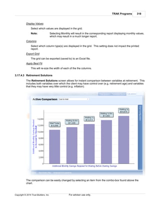 TRAK Programs 319
Copyright © 2014 Trust Builders, Inc. For advisor use only.
Display Values
Select which values are displayed in the grid.
Note: Selecting Monthly will result in the corresponding report displaying monthly values,
which may result in a much longer report.
Columns
Select which column type(s) are displayed in the grid. This setting does not impact the printed
report.
Export Grid
The grid can be exported (saved to) to an Excel file.
Apply Best Fit
This will re-size the width of each of the the columns.
3.17.4.3 Retirement Solutions
The Retirement Solutions screen allows for instant comparison between variables at retirement. This
includes both variables over which the client may have control over (e.g. retirement age) and variables
that they may have very little control (e.g. inflation).
The comparison can be easily changed by selecting an item from the combo-box found above the
chart.
 
