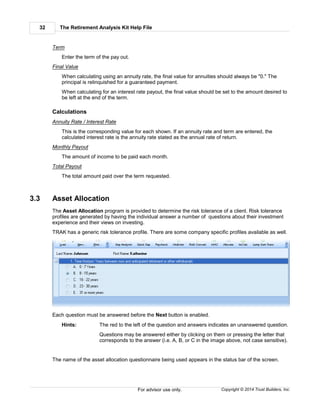 The Retirement Analysis Kit Help File32
Copyright © 2014 Trust Builders, Inc.For advisor use only.
Term
Enter the term of the pay out.
Final Value
When calculating using an annuity rate, the final value for annuities should always be "0." The
principal is relinquished for a guaranteed payment.
When calculating for an interest rate payout, the final value should be set to the amount desired to
be left at the end of the term.
Calculations
Annuity Rate / Interest Rate
This is the corresponding value for each shown. If an annuity rate and term are entered, the
calculated interest rate is the annuity rate stated as the annual rate of return.
Monthly Payout
The amount of income to be paid each month.
Total Payout
The total amount paid over the term requested.
3.3 Asset Allocation
The Asset Allocation program is provided to determine the risk tolerance of a client. Risk tolerance
profiles are generated by having the individual answer a number of questions about their investment
experience and their views on investing.
TRAK has a generic risk tolerance profile. There are some company specific profiles available as well.
Each question must be answered before the Next button is enabled.
Hints: The red to the left of the question and answers indicates an unanswered question.
Questions may be answered either by clicking on them or pressing the letter that
corresponds to the answer (i.e. A, B, or C in the image above, not case sensitive).
The name of the asset allocation questionnaire being used appears in the status bar of the screen.
 