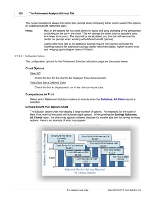 The Retirement Analysis Kit Help File320
Copyright © 2014 Trust Builders, Inc.For advisor use only.
The current situation is always the center bar (except when comparing either cost to wait or the options
for a defined benefit retirement plan).
Hints: Most of the options for this chart allows for quick and easy changing of the comparison
by clicking on the bar in the chart. This will change the client data (or spouse's data,
whichever is focused). The data will be recalculated, and that bar will become the
center bar (except when working with defined benefit options).
Clients who have little or no additional savings require may want to consider the
following reasons for additional savings: earlier retirement dates, higher income level,
and hedging against higher rates of inflation.
3.17.4.3.1 Configuration Options
The configuration options for the Retirement Solution calculation page are discussed below.
Chart Options
View 3-D
Check this box for the chart to be displayed three dimensionally.
View Each Bar a Different Color
Check this box to display each bar in the chart a unique color.
Comparisons to Print
Select which Retirement Solutions options to include when the Solutions, All Charts report is
selected.
Defined Benefit Plan Options Chart
The DB plan option chart may display a large number of options. For example, for the state of
New York, many of the plans will illustrate eight options. When printing the Savings Solutions,
All Charts report, the chart may appear cluttered because it's smaller size and for having so many
options. Here is an example of what may appear:
 