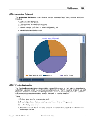 TRAK Programs 323
Copyright © 2014 Trust Builders, Inc. For advisor use only.
3.17.4.6 Accounts at Retirement
The Accounts at Retirement screen displays the cash balances of all of the accounts at retirement,
including:
1. Defined contribution plans,
2. Cash accounts of defined benefit plans,
3. Federal Savings Accounts (i.e. Thrift Savings Plan), and
4. Retirement Investment accounts.
3.17.4.7 Pension Maximization
The Pension Maximization calculator provides a powerful illustration for client taking a higher income
option from a defined benefit plan and purchasing life insurance. The life insurance proceeds are used
to provide their spouse (or other beneficiary) an income, in lieu of selecting a lower income option for
the client that provides the spouse an income. The steps for Pension Max are:
Today
1. A client takes a higher income option, and
2. The client purchases life insurance to provide income for a surviving spouse.
When the client passes away:
3. The spouse invests the life insurance proceeds conservatively to provide them with an income
stream over their life.
 