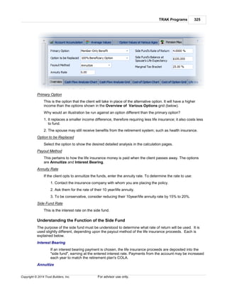 TRAK Programs 325
Copyright © 2014 Trust Builders, Inc. For advisor use only.
Primary Option
This is the option that the client will take in place of the alternative option. It will have a higher
income than the options shown in the Overview of Various Options grid (below).
Why would an illustration be run against an option different than the primary option?
1. It replaces a smaller income difference, therefore requiring less life insurance; it also costs less
to fund.
2. The spouse may still receive benefits from the retirement system; such as health insurance.
Option to be Replaced
Select the option to show the desired detailed analysis in the calculation pages.
Payout Method
This pertains to how the life insurance money is paid when the client passes away. The options
are Annuitize and Interest Bearing.
Annuity Rate
If the client opts to annuitize the funds, enter the annuity rate. To determine the rate to use:
1. Contact the insurance company with whom you are placing the policy.
2. Ask them for the rate of their 10 year/life annuity.
3. To be conservative, consider reducing their 10year/life annuity rate by 15% to 20%.
Side Fund Rate
This is the interest rate on the side fund.
Understanding the Function of the Side Fund
The purpose of the side fund must be understood to determine what rate of return will be used. It is
used slightly different, depending upon the payout method of the life insurance proceeds. Each is
explained below.
Interest Bearing
If an interest bearing payment is chosen, the life insurance proceeds are deposited into the
"side fund", earning at the entered interest rate. Payments from the account may be increased
each year to match the retirement plan's COLA.
Annuitize
 