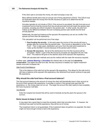 The Retirement Analysis Kit Help File326
Copyright © 2014 Trust Builders, Inc.For advisor use only.
If the client opts to annuitize the money, the side fund plays a key role.
Many defined benefit plans have an annual cost of living adjustment (COLA). This COLA must
be duplicated when the money from the life insurance is paid out to determine the life
insurance needed.
Annuities typically do not include a COLA. If the account is annuitized, the side fund acts as an
investment fund so that the income from the annuity and side fund will match the pension plan
proceeds, including any COLA included in the pension plan. In other words, the side fund
makes up the difference between the ever increasing pension plan benefit and the level
annuity payment.
Additionally, the side fund balance at the spouse's life expectancy can act as a buffer if the
spouse out-live's their life expectancy.
This calculation can be performed one of two ways:
1. Over-funding the annuity. In the early years the income of the annuity will have a
greater after-tax income than the pension plan. This income is deposited in to the "Side
Fund". Then in later years, distribution can occur from the side fund investment to
make up the shortfall in income because of the pension plan's COLA.
2. Excess life insurance. Not all of the distributions from the life insurance will be
annuitized. Rather, a part of the life insurance proceeds are deposited into the "side
fund". This balance will grow to the desired value at the spouse's life expectancy
TRAK will calculate both methods and use the method with the lower life insurance required.
In either case, (Interest Bearing or Annuitize) the interest rate on the side fund should be
conservative. The higher the side fund rate, the less insurance is needed; but, higher investment
results come with increased risk.
Side Fund's Final Balance
This is the balance of the side fund at the spouse's life expectancy. This allows for the side fund to
still have a balance at the spouse's life expectancy--the retirement fund would continue to pay past
life expectancy.
Why should the side fund have a final account balance?
The final account balance is the amount of money the client will theoretically have in their account at
the end of their spouse's life expectancy. It provides a cushion if the spouse lives past their life
expectancy; i.e. the money does not run out. The larger the amount the client wants to have available,
the more insurance it will take.
Tax Bracket
Enter the marginal tax bracket that will be used to illustrate during the years the spouse is the
survivor.
Some issues to keep in mind:
It may seem like a good idea to invest the proceeds rather than annuitize them. If, however, the
individual lives past normal life expectancy, they will be out of money.
The investment return is not guaranteed. If the investment does not perform as expected, the client
might not have enough money to last to life expectancy.
 