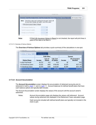 TRAK Programs 331
Copyright © 2014 Trust Builders, Inc. For advisor use only.
Note: If Print Life Insurance Values in Report is not checked, the report will print lines in
place of the data to be filled in.
3.17.4.7.3 Overview of Various Options
The Overview of Various Options tab provides a quick summary of the calculations in one spot.
3.17.4.8 Account Accumulation
The Account Accumulation screen displays the accumulation of retirement accounts prior to
retirement in both a chart and in a grid . Account balances for defined benefit plans that have
cash balance options are typically not included.
The Account Accumulation screen displays the values of the account until the account owner's
retirement.
Notes: Account Accumulation page only displays the values until retirement. Account
values during retirement are displayed in the Retirement Years calculation page.
Cash accounts included with defined benefit plans are typically not included in the
chart or grid.
332 332
 