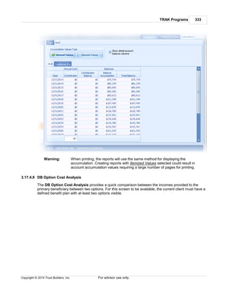 TRAK Programs 333
Copyright © 2014 Trust Builders, Inc. For advisor use only.
Warning: When printing, the reports will use the same method for displaying the
accumulation. Creating reports with Itemized Values selected could result in
account accumulation values requiring a large number of pages for printing.
3.17.4.9 DB Option Cost Analysis
The DB Option Cost Analysis provides a quick comparison between the incomes provided to the
primary beneficiary between two options. For this screen to be available, the current client must have a
defined benefit plan with at least two options visible.
 