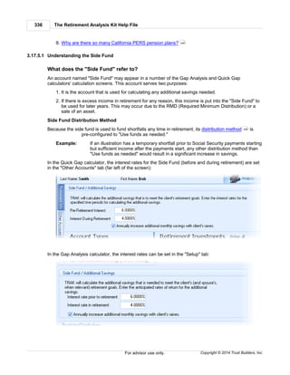The Retirement Analysis Kit Help File336
Copyright © 2014 Trust Builders, Inc.For advisor use only.
8. Why are there so many California PERS pension plans?
3.17.5.1 Understanding the Side Fund
What does the "Side Fund" refer to?
An account named "Side Fund" may appear in a number of the Gap Analysis and Quick Gap
calculators' calculation screens. This account serves two purposes:
1. It is the account that is used for calculating any additional savings needed.
2. If there is excess income in retirement for any reason, this income is put into the "Side Fund" to
be used for later years. This may occur due to the RMD (Required Minimum Distribution) or a
sale of an asset.
Side Fund Distribution Method
Because the side fund is used to fund shortfalls any time in retirement, its distribution method is
pre-configured to "Use funds as needed."
Example: If an illustration has a temporary shortfall prior to Social Security payments starting
but sufficient income after the payments start, any other distribution method than
"Use funds as needed" would result in a significant increase in savings.
In the Quick Gap calculator, the interest rates for the Side Fund (before and during retirement) are set
in the "Other Accounts" tab (far left of the screen):
In the Gap Analysis calculator, the interest rates can be set in the "Setup" tab:
346
306
 