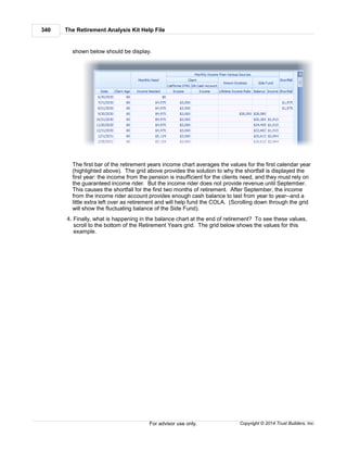 The Retirement Analysis Kit Help File340
Copyright © 2014 Trust Builders, Inc.For advisor use only.
shown below should be display.
The first bar of the retirement years income chart averages the values for the first calendar year
(highlighted above). The grid above provides the solution to why the shortfall is displayed the
first year: the income from the pension is insufficient for the clients need, and they must rely on
the guaranteed income rider. But the income rider does not provide revenue until September.
This causes the shortfall for the first two months of retirement. After September, the income
from the income rider account provides enough cash balance to last from year to year--and a
little extra left over as retirement and will help fund the COLA. (Scrolling down through the grid
will show the fluctuating balance of the Side Fund).
4. Finally, what is happening in the balance chart at the end of retirement? To see these values,
scroll to the bottom of the Retirement Years grid. The grid below shows the values for this
example.
 