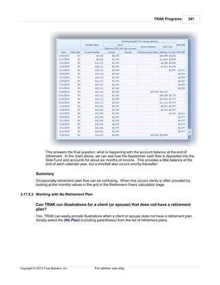 TRAK Programs 341
Copyright © 2014 Trust Builders, Inc. For advisor use only.
This answers the final question: what is happening with the account balance at the end of
retirement. In the chart above, we can see how the September cash flow is deposited into the
Side Fund and accounts for about six months of income. This provides a little balance at the
end of each calendar year, but a shortfall also occurs shortly thereafter.
Summary
Occasionally retirement cash flow can be confusing. When this occurs clarity is often provided by
looking at the monthly values in the grid in the Retirement Years calculation page.
3.17.5.3 Working with No Retirement Plan
Can TRAK run illustrations for a client (or spouse) that does not have a retirement
plan?
Yes, TRAK can easily provide illustrations when a client or spouse does not have a retirement plan.
Simply select the (No Plan) (including parenthesis) from the list of retirement plans.
 
