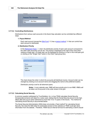 The Retirement Analysis Kit Help File342
Copyright © 2014 Trust Builders, Inc.For advisor use only.
3.17.5.4 Controlling Distributions
Distributions from various cash accounts in the Quick Gap calculator can be controlled two different
ways:
1. Payout Method
Each cash account (except the Side Fund ) has a payout method that can control how
each account is distributed.
2. Distribution Priority
In the Retirement Years chart, the distribution priority of each cash account (compared to
the other cash accounts) can be set. The priority is displayed to the right of the chart when
viewing a single year. (A single year can be displayed by clicking on a bar in the multi-year grid
or clicking on the "Single Year" button in the Chart Type group box).
The chart shows the order in which the accounts will distribute income. Account order can be
changed by clicking on an account name and dragging the name to the preferred location.
Distribution priority is set for all retirement years.
Notes: In any calendar year, RMD will have priority prior to non-RMD. RMDs will
be taken out of accounts in the order shown in the grid.
3.17.5.5 Calculating Social Security
A common question addressed by Trust Builders, Inc. is how TRAK calculates Social Security.
Occasionally someone will object to a value used, stating that the Social Security amount is too high.
(Most often this occurs when retirement is more than 10 or 15 years in the future). The method for
calculating Social Security is documented below.
The Social Security Administration (SSA) does not provide a "best method" for calculating Social
Security. Nor does the SSA allow for automated access to their website so TRAK could get client
information from the website. Therefore, TRAK has an internal formula for estimating a client's Social
336 306
313
 