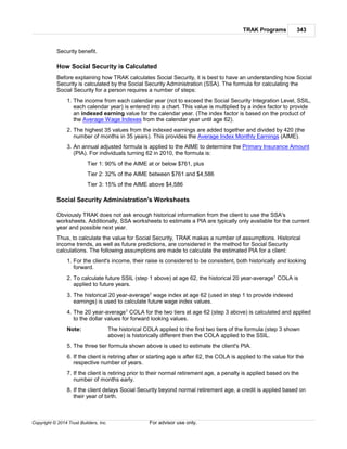TRAK Programs 343
Copyright © 2014 Trust Builders, Inc. For advisor use only.
Security benefit.
How Social Security is Calculated
Before explaining how TRAK calculates Social Security, it is best to have an understanding how Social
Security is calculated by the Social Security Administration (SSA). The formula for calculating the
Social Security for a person requires a number of steps:
1. The income from each calendar year (not to exceed the Social Security Integration Level, SSIL,
each calendar year) is entered into a chart. This value is multiplied by a index factor to provide
an indexed earning value for the calendar year. (The index factor is based on the product of
the Average Wage Indexes from the calendar year until age 62).
2. The highest 35 values from the indexed earnings are added together and divided by 420 (the
number of months in 35 years). This provides the Average Index Monthly Earnings (AIME).
3. An annual adjusted formula is applied to the AIME to determine the Primary Insurance Amount
(PIA). For individuals turning 62 in 2010, the formula is:
Tier 1: 90% of the AIME at or below $761, plus
Tier 2: 32% of the AIME between $761 and $4,586
Tier 3: 15% of the AIME above $4,586
Social Security Administration's Worksheets
Obviously TRAK does not ask enough historical information from the client to use the SSA's
worksheets. Additionally, SSA worksheets to estimate a PIA are typically only available for the current
year and possible next year.
Thus, to calculate the value for Social Security, TRAK makes a number of assumptions. Historical
income trends, as well as future predictions, are considered in the method for Social Security
calculations. The following assumptions are made to calculate the estimated PIA for a client:
1. For the client's income, their raise is considered to be consistent, both historically and looking
forward.
2. To calculate future SSIL (step 1 above) at age 62, the historical 20 year-average1 COLA is
applied to future years.
3. The historical 20 year-average1 wage index at age 62 (used in step 1 to provide indexed
earnings) is used to calculate future wage index values.
4. The 20 year-average1 COLA for the two tiers at age 62 (step 3 above) is calculated and applied
to the dollar values for forward looking values.
Note: The historical COLA applied to the first two tiers of the formula (step 3 shown
above) is historically different then the COLA applied to the SSIL.
5. The three tier formula shown above is used to estimate the client's PIA.
6. If the client is retiring after or starting age is after 62, the COLA is applied to the value for the
respective number of years.
7. If the client is retiring prior to their normal retirement age, a penalty is applied based on the
number of months early.
8. If the client delays Social Security beyond normal retirement age, a credit is applied based on
their year of birth.
 