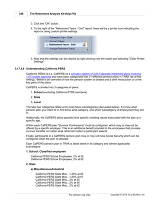 The Retirement Analysis Kit Help File346
Copyright © 2014 Trust Builders, Inc.For advisor use only.
3. Click the "OK" button.
4. To the right of the "Retirement Years - Grid" report, there will be a printer icon indicating the
report is using custom printer settings.
5. Note that the settings can be cleared by right clicking over the report and selecting "Clear Printer
Settings".
3.17.5.8 Understanding California PERS
California PERS (a.k.a. CalPERS) is a complex system of 2,044 separate retirement plans involving
1,573 public agencies that have been categorized into 31 different pension plans in TRAK (as of this
writing). Below is an overview of how the pension system is divided and a brief introduction on a few
key parts of the plans.
CalPERS is divided into 3 categories of plans:
1. School (excluding California STRS members)
2. State
3. Local
The later two categories (State and Local) have subcategories (discussed below). To know what
pension plan your client is in, first know what category, and which subcategory of employment they are
in.
Additionally, the CalPERS plans typically have specific crediting values associated with the plan at a
specific age.
Within each CalPERS plan "Survivor Continuance" must be configured, which may or may not be
offered by a specific employer. This is an additional benefit provided to the employees that provides
survivor benefits no matter what retirement option a participant selects.
Finally, participants in a CalPERS pension plan may or may not have Social Security which can be
configured when the plan is selected.
Each CalPERS pension plan in TRAK is listed below in its category and (where applicable)
subcategory.
1. School: Classified employees
California PERS School Employees, 2% at 55
California PERS School Employees, 2% at 62
2. State
a) Miscellaneous/Industrial
California PERS State Misc., 1.25% at 65
California PERS State Misc., 1.25% at 67
California PERS State Misc., 2% at 55
California PERS State Misc., 2% at 60
California PERS State Misc., 2% at 62
 