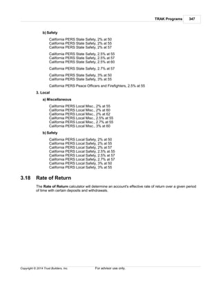 TRAK Programs 347
Copyright © 2014 Trust Builders, Inc. For advisor use only.
b) Safety
California PERS State Safety, 2% at 50
California PERS State Safety, 2% at 55
California PERS State Safety, 2% at 57
California PERS State Safety, 2.5% at 55
California PERS State Safety, 2.5% at 57
California PERS State Safety, 2.5% at 60
California PERS State Safety, 2.7% at 57
California PERS State Safety, 3% at 50
California PERS State Safety, 3% at 55
California PERS Peace Officers and Firefighters, 2.5% at 55
3. Local
a) Miscellaneous
California PERS Local Misc., 2% at 55
California PERS Local Misc., 2% at 60
California PERS Local Misc., 2% at 62
California PERS Local Misc., 2.5% at 55
California PERS Local Misc., 2.7% at 55
California PERS Local Misc., 3% at 60
b) Safety
California PERS Local Safety, 2% at 50
California PERS Local Safety, 2% at 55
California PERS Local Safety, 2% at 57
California PERS Local Safety, 2.5% at 55
California PERS Local Safety, 2.5% at 57
California PERS Local Safety, 2.7% at 57
California PERS Local Safety, 3% at 50
California PERS Local Safety, 3% at 55
3.18 Rate of Return
The Rate of Return calculator will determine an account's effective rate of return over a given period
of time with certain deposits and withdrawals.
 