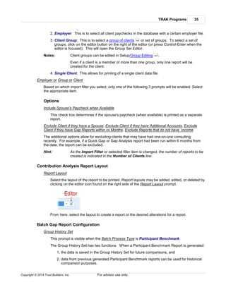 TRAK Programs 35
Copyright © 2014 Trust Builders, Inc. For advisor use only.
2. Employer: This is to select all client paychecks in the database with a certain employer file.
3. Client Group: This is to select a group of clients or set of groups. To select a set of
groups, click on the editor button on the right of the editor (or press Control-Enter when the
editor is focused). This will open the Group Set Editor.
Notes: Client groups can be edited in Setup/Group Editing .
Even if a client is a member of more than one group, only one report will be
created for the client.
4. Single Client: This allows for printing of a single client data file.
Employer or Group or Client
Based on which import filter you select, only one of the following 3 prompts will be enabled. Select
the appropriate item.
Options
Include Spouse's Paycheck when Available
This check box determines if the spouse's paycheck (when available) is printed as a separate
report.
Exclude Client if they have a Spouse, Exclude Client if they have Additional Accounts, Exclude
Client if they have Gap Reports within xx Months, Exclude Reports that do not have Income
The additional options allow for excluding clients that may have had one-on-one consulting
recently. For example, if a Quick Gap or Gap Analysis report had been run within 6 months from
the date, the report can be excluded.
Hint: As the Import Filter or selected filter item is changed, the number of reports to be
created is indicated in the Number of Clients line.
Contribution Analysis Report Layout
Report Layout
Select the layout of the report to be printed. Report layouts may be added, edited, or deleted by
clicking on the editor icon found on the right side of the Report Layout prompt.
From here, select the layout to create a report or the desired alterations for a report.
Batch Gap Report Configuration
Group History Set
This prompt is visible when the Batch Process Type is Participant Benchmark.
The Group History Set has two functions. When a Participant Benchmark Report is generated:
1. the data is saved in the Group History Set for future comparisons, and
2. data from previous generated Participant Benchmark reports can be used for historical
comparison purposes.
426
463
 