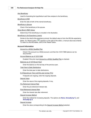 The Retirement Analysis Kit Help File350
Copyright © 2014 Trust Builders, Inc.For advisor use only.
Has Beneficiary
Used for illustrating the hypothetical cash flow analysis to the beneficiary.
Beneficiary's DOB
Enter the date of birth of the named beneficiary.
Beneficiary is Spouse
Check if the beneficiary is the spouse.
Show Bene's RMD Values
Determines if the beneficiary is included in the illustration.
Beneficiary's Life Expectancy (years)
Similar to the client's life expectancy prompt: the default value is from the IRS life expectancy
tables. If a 'Reset' button ( ) appears on the right of the editor, a manual value was entered.
To reset it to the IRS tables, click on the 'Reset' button.
Account Information
Account is a 403(b) Qualified Plan
Check if the account is a 403(b) account, and then the 12/31/1986 balance can be
documented.
Account Balance as of 12/31/1986
Enabled if the prior input Account is a 403(b) Qualified Plan is checked.
Balances as of 12/31/[Last Year]
Enter the balance on the last day of the previous year.
Total Year to Date Distributions
Enter the total year to date distributions.
# of Deposits per Year (until the year turning 70½)
If deposits are ongoing, enter the ongoing deposits.
Deposit Value
Enter the value of the ongoing deposits, if any.
Pre-Retirement Interest Rate
Enter the pre-retirement interest rate.
Post-Retirement Interest Rate
Enter the interest rate after retirement.
Deposit Increase Method
Enter the method for increasing deposits. The options are None, Annually by %, and
Annually by $.
Deposit Increase
Enter the value corresponding to the Deposit Increase Method selected.
 