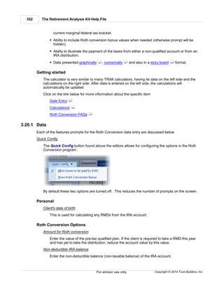 The Retirement Analysis Kit Help File352
Copyright © 2014 Trust Builders, Inc.For advisor use only.
current marginal federal tax bracket.
Ability to include Roth conversion bonus values when needed (otherwise prompt will be
hidden).
Ability to illustrate the payment of the taxes from either a non-qualified account or from an
IRA distribution.
Data presented graphically , numerically and also in a story board format.
Getting started
The calculator is very similar to many TRAK calculators, having its data on the left side and the
calculations on the right side. After data is entered on the left side, the calculations will
automatically be updated
Click on the link below for more information about the specific item
Date Entry
Calculations
Roth Conversion FAQs
3.20.1 Data
Each of the features prompts for the Roth Conversion data entry are discussed below
Quick Config
The Quick Config button found above the editors allows for configuring the options in the Roth
Conversion program.
By default these two options are turned off. This reduces the number of prompts on the screen.
Personal
Client's date of birth
This is used for calculating any RMDs from the IRA account.
Roth Conversion Options
Amount for Roth conversion
Enter the value of the pre-tax qualified plan. If the client is required to take a RMD this year
and has yet to take the distribution, reduce the account value by this value.
Non-deductible IRA balance
Enter the non-deductible balance (non-taxable balance) of the IRA account.
354 357 355
352
354
357
 