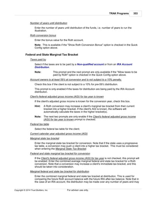 TRAK Programs 353
Copyright © 2014 Trust Builders, Inc. For advisor use only.
Number of years until distribution
Enter the number of years until distribution of the funds, i.e. number of years to run the
illustration.
Roth conversion bonus
Enter the bonus value for the Roth account.
Note: This is available if the "Show Roth Conversion Bonus" option is checked in the Quick
Config option above.
Federal and State Marginal Tax Bracket
Taxes paid by
Select if the taxes are to be paid by a Non-qualified account or from an IRA Account
Distribution.
Note: This prompt and the next prompt are only available if the "Allow taxes to be
paid by Roth" option is checked in the Quick Config option above.
Account owners is at least 59½ at conversion and is not subject to a 10% penalty.
Check this box if the client is not subject to a 10% for pre-59½ distribution.
This prompt is only enabled if the taxes for distribution are being paid by the IRA Account
distribution.
Client's federal adjusted gross income (AGI) for tax year is known
If the client's adjusted gross income is known for the conversion year, check this box.
Hint: A Roth conversion may increase a client's marginal tax bracket from their current
bracket into a higher bracket. If the client's AGI is known, the software will
automatically calculate the taxes in the higher bracket(s).
Note: The next two prompts are only enable if the Client's federal adjusted gross income
(AGI) for tax year is known prompt is checked.
Federal tax table
Select the federal tax table for the client.
Current calendar year adjusted gross income (AGI)
Marginal state tax bracket
Enter the marginal state tax bracket for conversion. Note that if the state uses a progressive
tax table, a conversion may push a client into a higher tax bracket. This must be considered
when entering the Marginal State Tax Bracket.
Federal and state marginal tax bracket for conversion
If the Client's federal adjusted gross income (AGI) for tax year is not checked, this prompt will
be enabled. Enter the combined average marginal federal and state tax bracket for a Roth
conversion. Note that a conversion may increase a client's immediate tax bracket, and this
should be taken into consideration.
Marginal federal and state tax bracket for distribution
Enter the combined marginal federal and state tax bracket at distribution. This is used for
comparing the future Roth account balance with the future IRA after-tax balance. Note that in
the case of an IRA account, the distribution may be made over any number of years and may
 