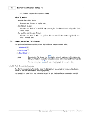 The Retirement Analysis Kit Help File354
Copyright © 2014 Trust Builders, Inc.For advisor use only.
not increase the client's marginal tax bracket.
Rates of Return
Qualified plan rate of return
Enter the rate of return for pre-tax plan.
Roth IRA rate of return
Enter the rate of return for the Roth IRA. Normally this would be similar to the qualified plan
rate of return.
Non-qualified after-tax rate of return
Enter the rate of return of the non-qualified after-tax account. This is often significantly less
than a qualified plan.
3.20.2 Roth Conversion Calculations
The Roth Conversion calculator illustrates the conversion in three different ways:
1. Graphically
2. Numerically
3. Story Board
Note: Pressing the Full Screen icon ( )at the top-right of either the Comparison or
Storyboard tab will cause the calculation screen to be maximized. Clicking on the
Normal Screen icon ( ) will return the display to its normal position.
3.20.2.1 Roth Conversion Graphics
The Roth Conversion graphic (on the top of the Comparison tab) compares the current and future
values for both the IRA and Roth account graphically.
The notation on the account will change depending on how the taxes for the conversion are paid.
354
357
355
 