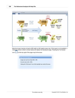 The Retirement Analysis Kit Help File356
Copyright © 2014 Trust Builders, Inc.For advisor use only.
Note the screen requires at least a 650 width by 450 height screen size. If the space is not available, a
message similar to what is shown below will replace the storyboard page. Pressing the Full Screen
icon ( ) at the top right of the page may fix the issue.
 