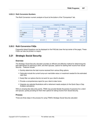 TRAK Programs 357
Copyright © 2014 Trust Builders, Inc. For advisor use only.
3.20.2.3 Roth Conversion Numbers
The Roth Conversion numeric analysis is found at the bottom of the "Comparison" tab.
3.20.3 Roth Conversion FAQs
Frequently Asked Questions can be displayed on the FAQ tab (near the top-center of the page). These
FAQs can also be printed in a report.
3.21 Strategic Social Security
Overview
The Strategic Social Security calculator provides an efficient and effective method for determining the
best alternatives for planning a client, and their spouses, options for starting their income from Social
Security . Features include:
Quickly determine the total income received from various filing options.
Optionally include the current lump-sum real-dollar-value or investment needed for the estimated
cash flow.
Easily filter out options that do not work for your client's situation.
Provide a comprehensive report for your client to take home.
Integrate any selected illustrations with a retirement needs analysis (in the Quick Gap or Gap
Analysis calculators).
With an amazing few data entry points, TRAK may provide literally thousands of scenarios for a client
and spouse, quickly providing for them their options for taking income from Social Security.
Process
Three are three steps in the process for using TRAK's Strategic Social Security calculator:
 