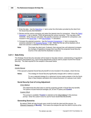 The Retirement Analysis Kit Help File358
Copyright © 2014 Trust Builders, Inc.For advisor use only.
1. Enter the data. Use the Data Entry tab to enter the information provided by the client from
the Social Security Administration.
2. Review and the various scenarios and select the desired ones for comparison. When the Select
Scenarios tab is opened, TRAK will generate the various scenarios. This may take a few
moments. When they are calcuated, they specific scenarios can selected for comparison, and
inclusion in the Quick Gap and Gap Analysis calculators.
3. Compare the selected scenarios. Use the Scenario Comparisons tab to compare the
scenarios selected in the Scenario Review tab. (Note that this tab will be disabled until at
least one scenario is selected in the Scenario Review tab).
Note: The longer the client (and, if relevant, their spouse) has until retirement increases
the changes of legislative changes that may affect the projected Social Security
income or the rules that this illustration is base on.
3.21.1 Data Entry
The Strategic Social Security calculator will be based on the data entered, understanding of regulations
and various assumptions (e.g. cost of living adjustments (COLA) used to project income from Social
Security). The data required for the analysis is discussed below.
Setup
Include Spouse
If the spouse's projected Social Security benefit is to be included in the analysis, check this box.
Notes: The strategy for Social Security significantly changes with or without a spouse.
To use a selected strategy for a retirement income needs analysis in the the Quick
Gap or Gap Analysis calculators the inclusion/exclusion of a spouse must match.
Social Security Cost of Living Adjustment
COLA Method
This determines the what value is used for projecting growth in Social Security benefits.
The options include historical averages (30, 20 and 10 years) and Custom.
Custom COLA
This prompt is available if Custom is selected as the COLA Method in the previous
prompt. Enter the custom COLA to use for future Social Security benefits.
Generating Scenarios
By default TRAK will step through every month for both the client and the spouse (i.e.
Scenario Frequency of Monthly). This means the analysis the start the client's income at the
358
359
283 79
362
359
 
