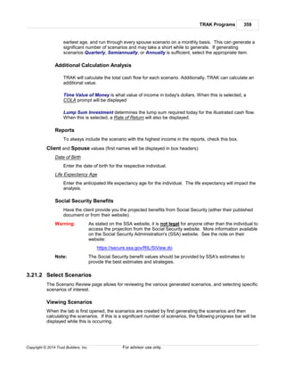 TRAK Programs 359
Copyright © 2014 Trust Builders, Inc. For advisor use only.
earliest age, and run through every spouse scenario on a monthly basis. This can generate a
significant number of scenarios and may take a short while to generate. If generating
scenarios Quarterly, Semiannually, or Annually is sufficient, select the appropriate item.
Additional Calculation Analysis
TRAK will calculate the total cash flow for each scenario. Additionally, TRAK can calculate an
additional value.
Time Value of Money is what value of income in today's dollars. When this is selected, a
COLA prompt will be displayed
Lump Sum Investment determines the lump sum required today for the illustrated cash flow.
When this is selected, a Rate of Return will also be displayed.
Reports
To always include the scenario with the highest income in the reports, check this box.
Client and Spouse values (first names will be displayed in box headers)
Date of Birth
Enter the date of birth for the respective individual.
Life Expectancy Age
Enter the anticipated life expectancy age for the individual. The life expectancy will impact the
analysis.
Social Security Benefits
Have the client provide you the projected benefits from Social Security (either their published
document or from their website).
Warning: As stated on the SSA website, it is not legal for anyone other than the individual to
access the projection from the Social Security website. More information available
on the Social Security Administration's (SSA) website. See the note on their
website:
https://secure.ssa.gov/RIL/SiView.do
Note: The Social Security benefit values should be provided by SSA's estimates to
provide the best estimates and strategies.
3.21.2 Select Scenarios
The Scenario Review page allows for reviewing the various generated scenarios, and selecting specific
scenarios of interest.
Viewing Scenarios
When the tab is first opened, the scenarios are created by first generating the scenarios and then
calculating the scenarios. If this is a significant number of scenarios, the following progress bar will be
displayed while this is occurring.
 