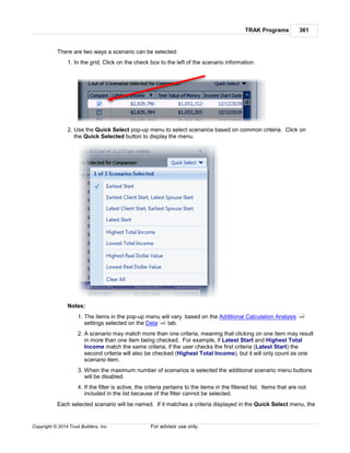 TRAK Programs 361
Copyright © 2014 Trust Builders, Inc. For advisor use only.
There are two ways a scenario can be selected:
1. In the grid, Click on the check box to the left of the scenario information.
2. Use the Quick Select pop-up menu to select scenarios based on common criteria. Click on
the Quick Selected button to display the menu.
Notes:
1. The items in the pop-up menu will vary based on the Additional Calculation Analysis
settings selected on the Data tab.
2. A scenario may match more than one criteria, meaning that clicking on one item may result
in more than one item being checked. For example, if Latest Start and Highest Total
Income match the same criteria, if the user checks the first criteria (Latest Start) the
second criteria will also be checked (Highest Total Income), but it will only count as one
scenario item.
3. When the maximum number of scenarios is selected the additional scenario menu buttons
will be disabled.
4. If the filter is active, the criteria pertains to the items in the filtered list. Items that are not
included in the list because of the filter cannot be selected.
Each selected scenario will be named. If it matches a criteria displayed in the Quick Select menu, the
359
358
 